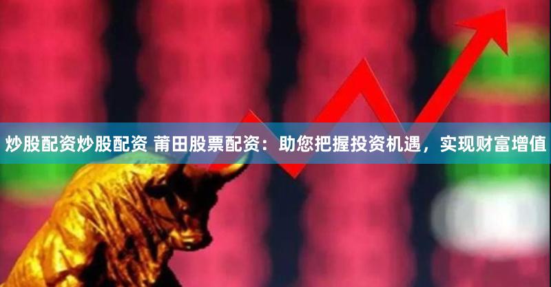炒股配资炒股配资 莆田股票配资：助您把握投资机遇，实现财富增值