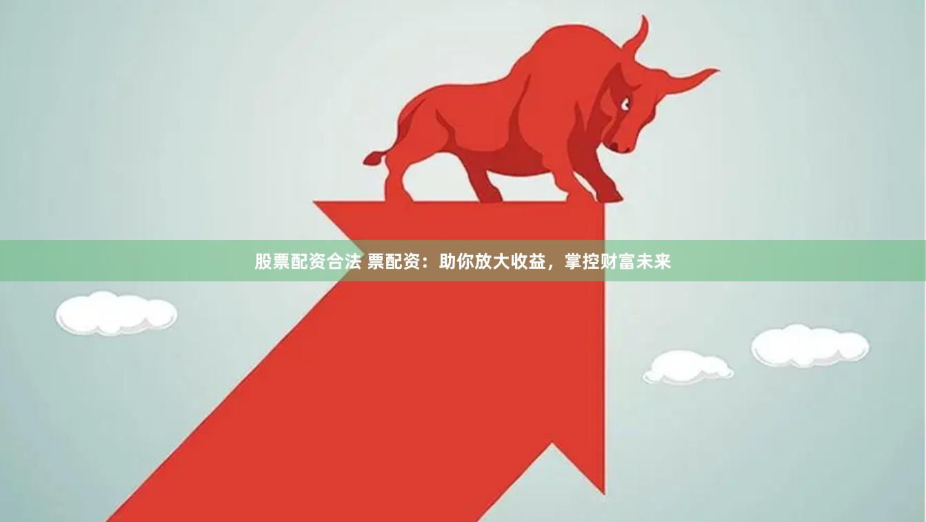股票配资合法 票配资：助你放大收益，掌控财富未来