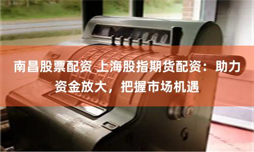 南昌股票配资 上海股指期货配资：助力资金放大，把握市场机遇