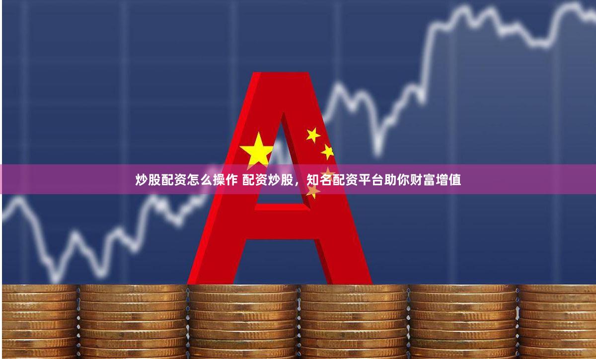 炒股配资怎么操作 配资炒股，知名配资平台助你财富增值