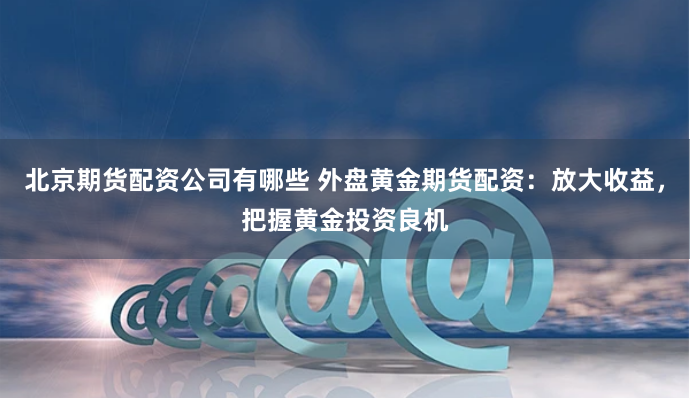 北京期货配资公司有哪些 外盘黄金期货配资：放大收益，把握黄金投资良机