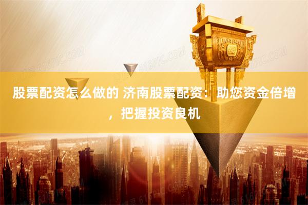 股票配资怎么做的 济南股票配资：助您资金倍增，把握投资良机