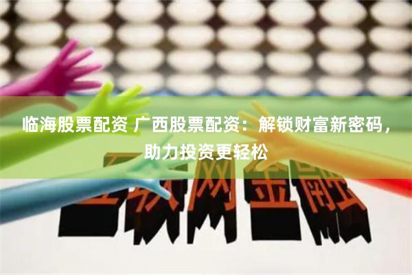 临海股票配资 广西股票配资：解锁财富新密码，助力投资更轻松