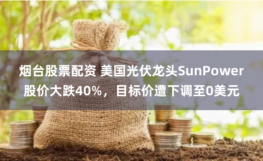 烟台股票配资 美国光伏龙头SunPower股价大跌40%，目标价遭下调至0美元