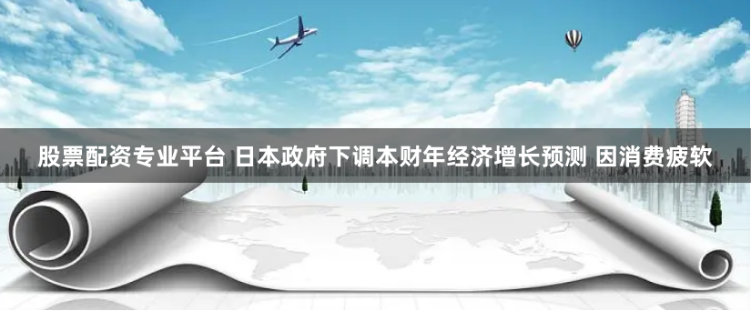 股票配资专业平台 日本政府下调本财年经济增长预测 因消费疲软