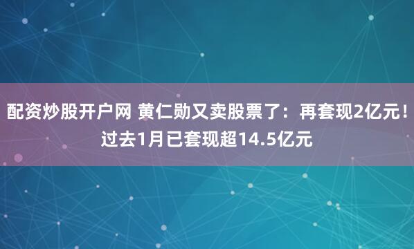 配资炒股开户网 黄仁勋又卖股票了：再套现2亿元！过去1月已套现超14.5亿元