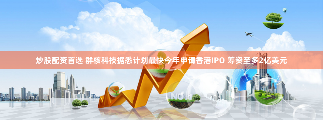 炒股配资首选 群核科技据悉计划最快今年申请香港IPO 筹资至多2亿美元