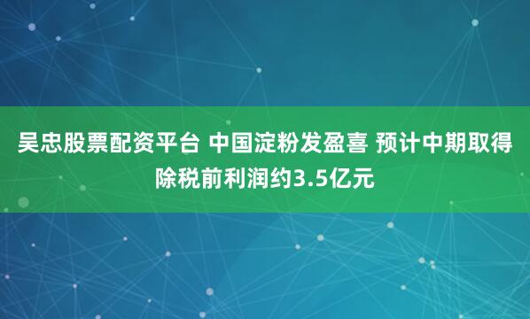 吴忠股票配资平台 中国淀粉发盈喜 预计中期取得除税前利润约3.5亿元