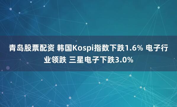 青岛股票配资 韩国Kospi指数下跌1.6% 电子行业领跌 三星电子下跌3.0%