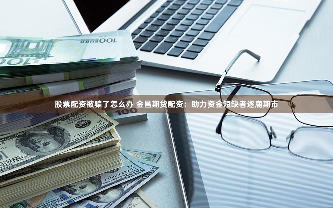 股票配资被骗了怎么办 金昌期货配资：助力资金短缺者逐鹿期市