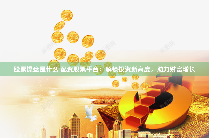 股票操盘是什么 配资股票平台：解锁投资新高度，助力财富增长