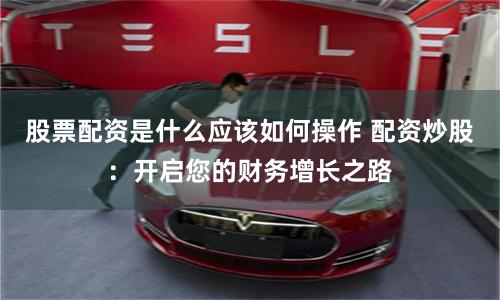 股票配资是什么应该如何操作 配资炒股：开启您的财务增长之路