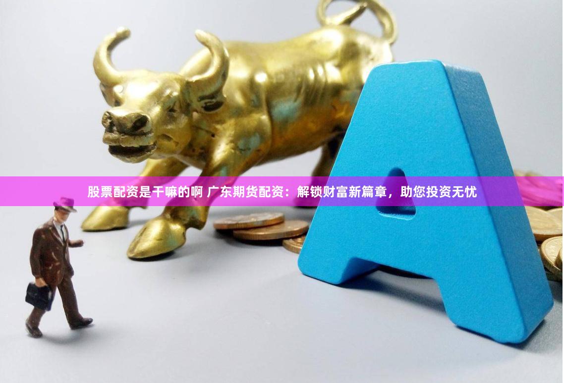 股票配资是干嘛的啊 广东期货配资：解锁财富新篇章，助您投资无忧