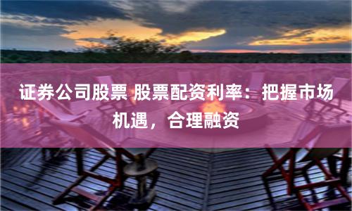 证券公司股票 股票配资利率：把握市场机遇，合理融资