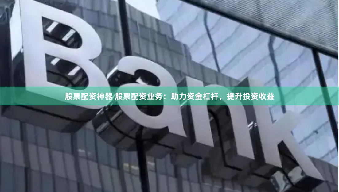 股票配资神器 股票配资业务：助力资金杠杆，提升投资收益