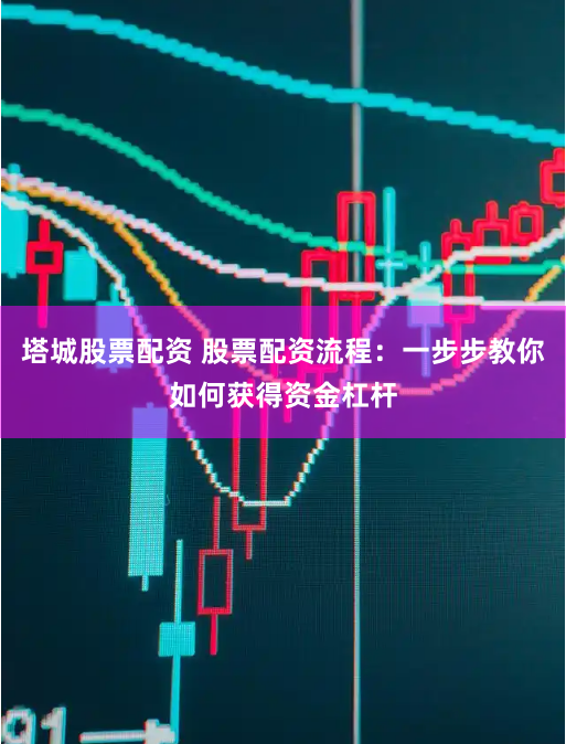 塔城股票配资 股票配资流程：一步步教你如何获得资金杠杆