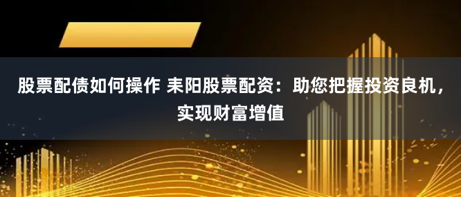 股票配债如何操作 耒阳股票配资：助您把握投资良机，实现财富增值