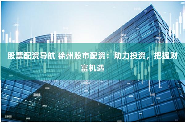 股票配资导航 徐州股市配资：助力投资，把握财富机遇