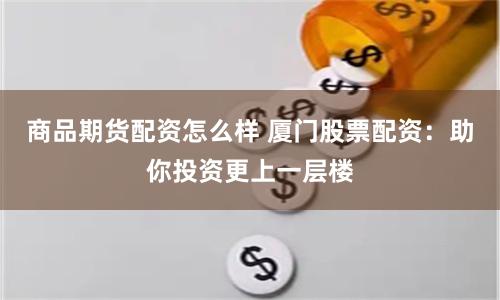 商品期货配资怎么样 厦门股票配资：助你投资更上一层楼