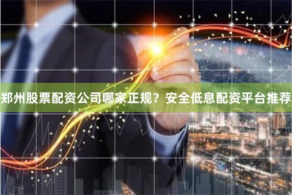 郑州股票配资公司哪家正规？安全低息配资平台推荐