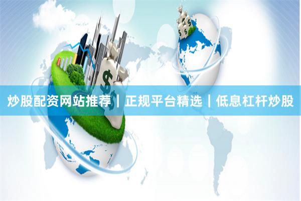 炒股配资网站推荐｜正规平台精选｜低息杠杆炒股